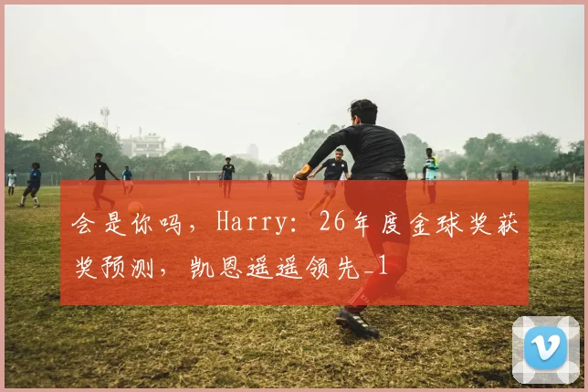 会是你吗，Harry：26年度金球奖获奖预测，凯恩遥遥领先_1