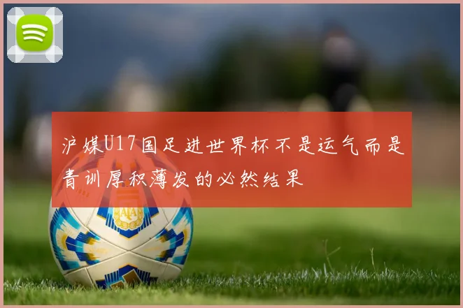 沪媒U17国足进世界杯不是运气而是青训厚积薄发的必然结果