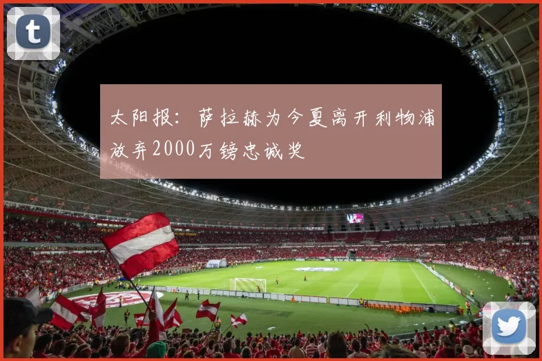 太阳报：萨拉赫为今夏离开利物浦放弃2000万镑忠诚奖