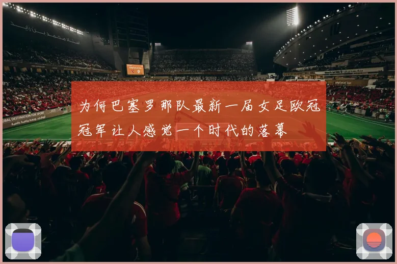 为何巴塞罗那队最新一届女足欧冠冠军让人感觉一个时代的落幕